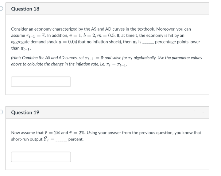 Question 18
Consider an economy characterized by the AS and AD curves in the textbook. Moreover, you can
assume Tt-1 = T. In addition, ī = 1, b = 2, ñ = 0.5. If, at time t, the economy is hit by an
aggregate demand shock ā = 0.04 (but no inflation shock), then 7, is percentage points lower
than T-1.
(Hint: Combine the AS and AD curves, set Tt-1 = ñ and solve for T, algebraically. Use the parameter values
above to calculate the change in the inflation rate, i.e. T – Tt-1-
O Question 19
Now assume that F = 2% and ī = 2%. Using your answer from the previous question, you know that
short-run output Ỹ,
percent.
