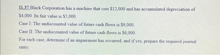 11.37 Black Corporation has a machine that cost $12,000 and has accumulated depreciation of
$4,000. Its fair value is $5,000.
Case I: The undiscounted value of future cash flows is $9,000.
Case II: The undiscounted value of future cash flows is $6,000.
For each case, determine if an impairment has occured, and if yes, prepare the required journal
entry
