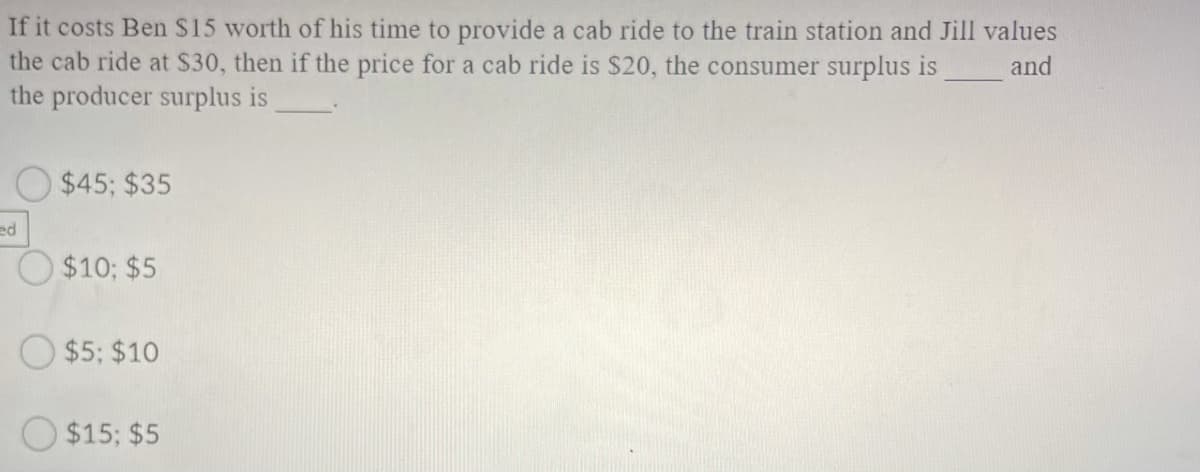 If it costs Ben $15 worth of his time to provide a cab ride to the train station and Jill values
the cab ride at $30, then if the price for a cab ride is $20, the consumer surplus is
the producer surplus is
and
$45; $35
ed
O $10; $5
$5; $10
$15; $5
