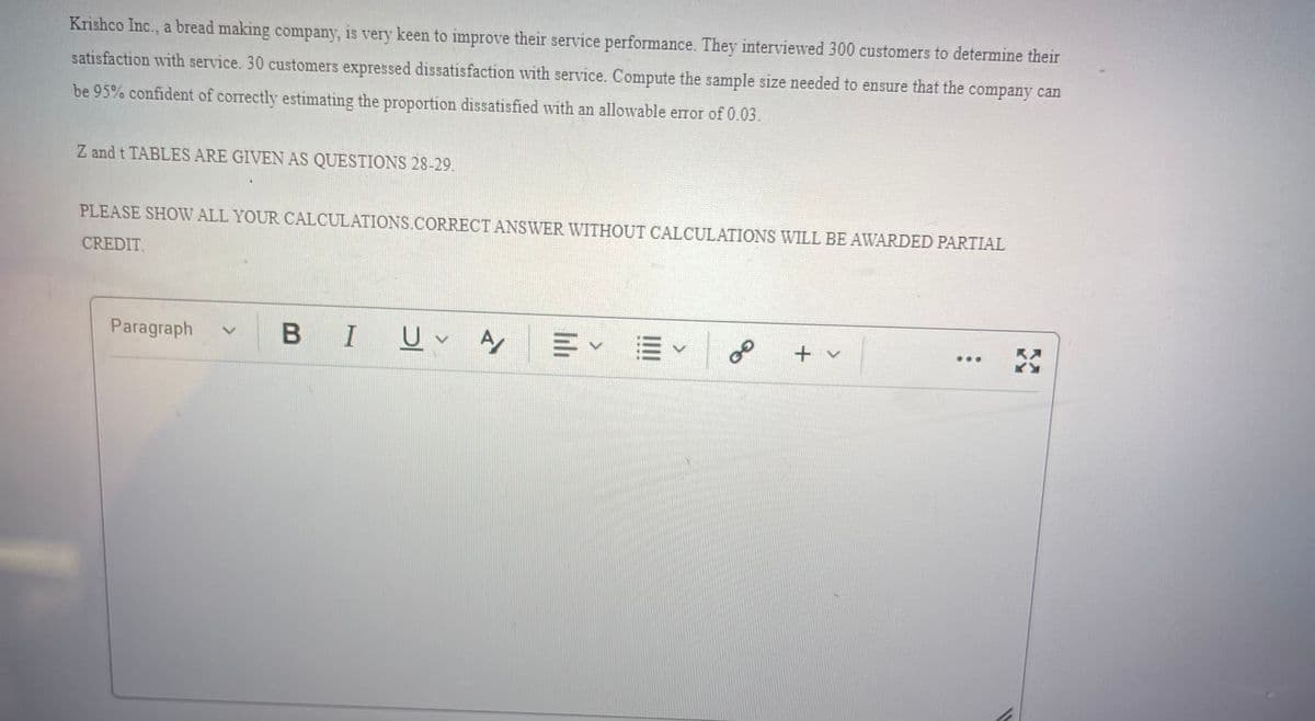 Krishco Inc., a bread making company, is very keen to improve their service performance. They interviewed 300 customers to determine their
satisfaction with service. 30 customers expressed dissatisfaction with service. Compute the sample size needed to ensure that the company can
be 95% confident of correctly estimating the proportion dissatisfied with an allowable error of 0.03.
Z and t TABLES ARE GIVEN AS QUESTIONS 28-29.
PLEASE SHOW ALL YOUR CALCULATIONS.CORRECT ANSWER WITHOUT CALCULATIONS WILL BE AWARDED PARTIAL
CREDIT.
Paragraph
В I
+ v
..
