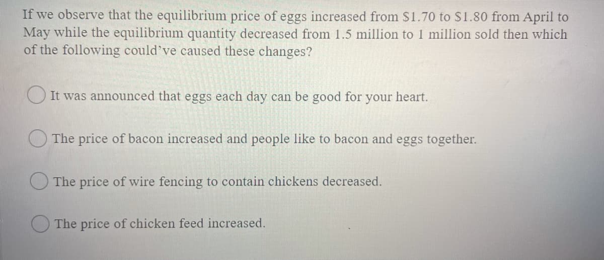 If we observe that the equilibrium price of eggs increased from $1.70 to $1.80 from April to
May while the equilibrium quantity decreased from 1.5 million to 1 million sold then which
of the following could've caused these changes?
O It was announced that eggs each day can be good for
your
heart.
O The price of bacon increased and people like to bacon and eggs together.
The price of wire fencing to contain chickens decreased.
O The price of chicken feed increased.
