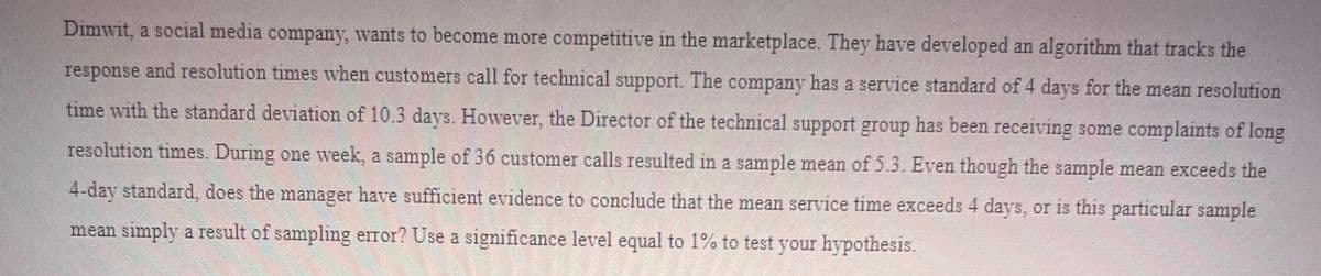 Dimwit, a social media company, wants to become more competitive in the marketplace. They have developed an algorithm that tracks the
response and resolution times when customers call for technical support. The company has a service standard of 4 days for the mean resolution
time with the standard deviation of 10.3 days. However, the Director of the technical support group has been receiving some complaints of long
resolution times. During one week, a sample of 36 customer calls resulted in a sample mean of 5.3. Even though the sample mean exceeds the
4-day standard, does the manager have sufficient evidence to conclude that the mean service time exceeds 4 days, or is this particular sample
mean simply a result of sampling error? Use a significance level equal to 1% to test your hypothesis.
