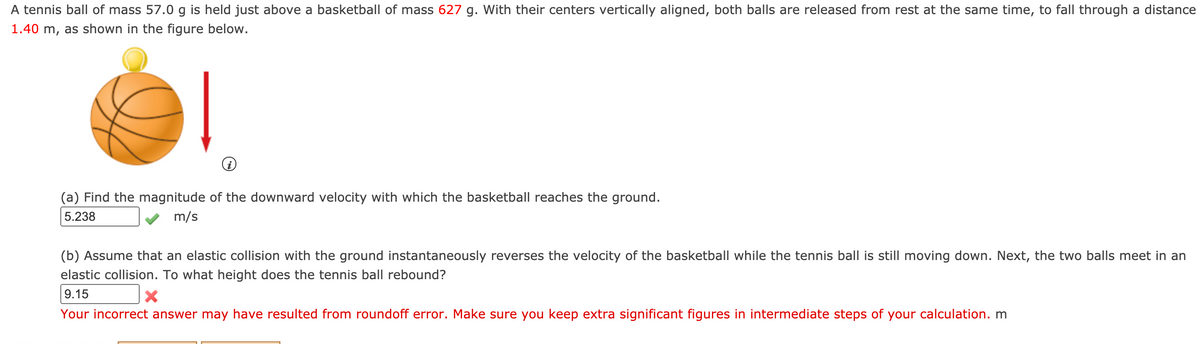 A tennis ball of mass 57.0 g is held just above a basketball of mass 627 g. With their centers vertically aligned, both balls are released from rest at the same time, to fall through a distance
1.40 m, as shown in the figure below.
(a) Find the magnitude of the downward velocity with which the basketball reaches the ground.
5.238
m/s
(b) Assume that an elastic collision with the ground instantaneously reverses the velocity of the basketball while the tennis ball is still moving down. Next, the two balls meet in an
elastic collision. To what height does the tennis ball rebound?
9.15
Your incorrect answer may have resulted from roundoff error. Make sure you keep extra significant figures in intermediate steps of your calculation. m
