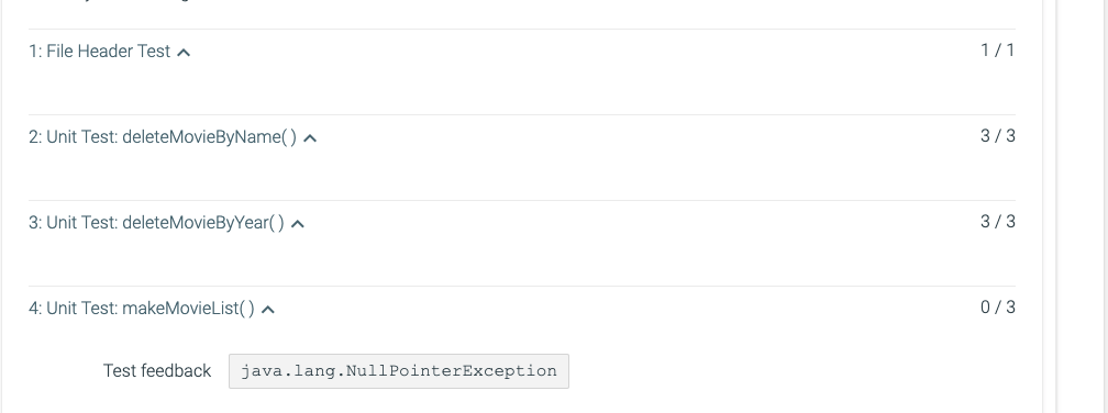 1: File Header Test a
1/1
2: Unit Test: deleteMovieByName() ^
3/3
3: Unit Test: deleteMovieByYear() ^
3/3
4: Unit Test: makeMovieList() ^
0/3
Test feedback
java.lang.NullPointerException
