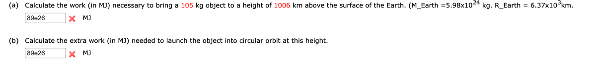 24
(a) Calculate the work (in MJ) necessary to bring a 105 kg object to a height of 1006 km above the surface of the Earth. (M_Earth =5.98x10 kg. R_Earth = 6.37x10°km.
89e26
X MJ
(b) Calculate the extra work (in MJ) needed to launch the object into circular orbit at this height.
89e26
X MJ
