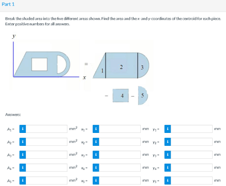 Part 1
Ereak the shaded area into the five different areas shown. Find the area and the x- and y-coordinates af the centroid for each piece.
Enter positive numbers for all answers.
y
3
1
4
5
Answers:
mm
mm
m va"
i
men
mm?
nm Y4"
As
mm?
nm ys
men
2.
