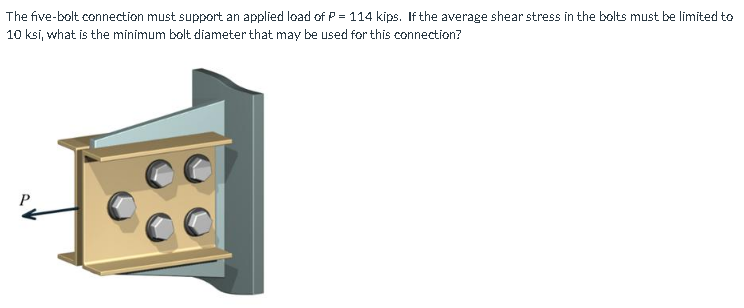 The five-bolt connection must support an applied load of P = 114 kips. If the average shear stress in the balts must be limited to
10 ksi, what is the minimum bolt diameter that may be used for this connection?
