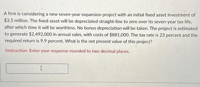 A firm is considering a new seven-year expansion project with an initial fixed asset investment of
$3.5 million. The fixed asset will be depreciated straight-line to zero over its seven-year tax life,
after which time it will be worthless. No bonus depreciation will be taken. The project is estimated
to generate $2,492,000 in annual sales, with costs of $881,000. The tax rate is 23 percent and the
required return is 9.9 percent. What is the net present value of this project?
Instruction: Enter your response rounded to two decimal places.
I