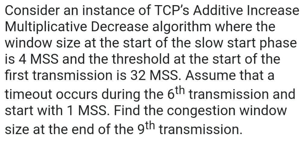 Consider an instance of TCP's Additive Increase
Multiplicative Decrease algorithm where the
window size at the start of the slow start phase
is 4 MSS and the threshold at the start of the
first transmission is 32 MSS. Assume that a
timeout occurs during the 6th transmission and
start with 1 MSS. Find the congestion window
size at the end of the 9th transmission.