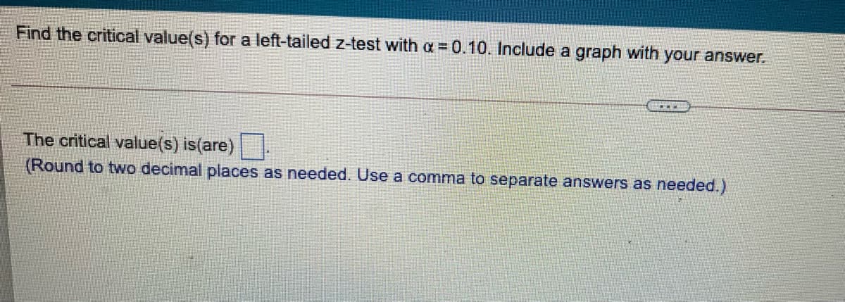 Find the critical value(s) for a left-tailed z-test with a =0.10. Include a graph with your answer.
The critical value(s) is(are)
(Round to two decimal places as needed. Use a comma to separate answers as needed.)
