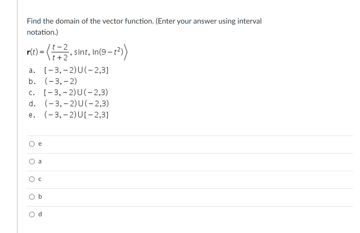 Find the domain of the vector function. (Enter your answer using interval
notation.)
=(,
t- 2
t +2
sint, In(9 – t?)
r(t) =
a. [-3,- 2)U(-2,3]
b. (-3,– 2)
[- 3, – 2)U(- 2,3)
d. (-3,– 2)U(-2,3)
С.
е.
(- 3,– 2)U[- 2,3]
e
O a
O b
O d
