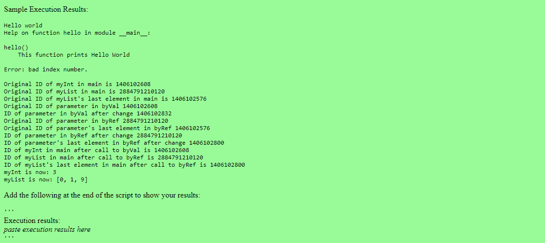 Sample Execution Results:
Hello world
Help on function hello in module __main__:
hello()
This function prints Hello World
Error: bad index number.
Original ID of myInt in main is 1406102608
Original ID of myList in main is 2884791210120
Original ID of myList's last element in main is 1406102576
Original ID of parameter in byVal 1406102608
ID of parameter in byVal after change 1406102832
Original ID of parameter in byRef 2884791210120
Original ID of parameter's last element in byRef 1406102576
ID of parameter in byRef after change 2884791210120
ID of parameter's last element in byRef after change 1406102800
ID of my Int in main after call to byVal is 1406102608
ID of myList in main after call to byRef is 2884791210120
ID of myList's last element in main after call to byRef is 1406102800
myInt is now: 3
myList is now: [0, 1, 9]
Add the following at the end of the script to show your results:
Execution results:
paste execution results here