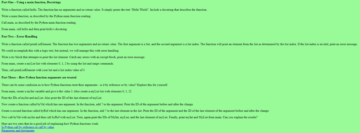 Part One - Using a main function, Docstrings
Write a function called hello. The function has no arguments and no return value. It simply prints the text "Hello World". Include a docstring that describes the function.
Write a main function, as described by the Python main function reading.
Call main, as described by the Python main function reading.
From main, call hello and then print hello's docstring.
Part Two - Error Handling
Write a function called printListElement. The function has two arguments and no return value. The first argument is a list, and the second argument is a list index. The function will print an element from the list as determined by the list index. If the list index is invalid, print an error message.
We could accomplish this with a logic test, but instead, we will manage this with error handling.
Write a try block that attempts to print the list element. Catch any errors with an except block, print an error message.
From main, create a myList list with elements 0, 1, 2 by using the list and range commands.
Then, call printListElement with your list and a list index value of 3.
Part Three - How Python function arguments are treated
There can be some confusion as to how Python functions treat their arguments - is it by reference or by value? Explore this for yourself.
From main, create a myInt variable and give it the value 3. Also create a myList list with elements 0, 1, 2.
Print the IDs of myInt and myList. Also print the ID of the last element of myList.
Now create a function called byVal which has one argument. In the function, add 7 to the argument. Print the ID of the argument before and after the change.
Create a second function called byRef which has one argument. In the function, add 7 to the last element in the list. Print the ID of the argument and the ID of the last element of the argument before and after the change.
Now call by Val with myInt and then call byRef with myList. Next, again print the IDs of MyInt, myList, and the last element of myList. Finally, print myInt and MyList from main. Can you explain the results?
Here are two sites that do a good job of explaining how Python functions work:
Is Python call by reference or call by value
Parameters and Arguments