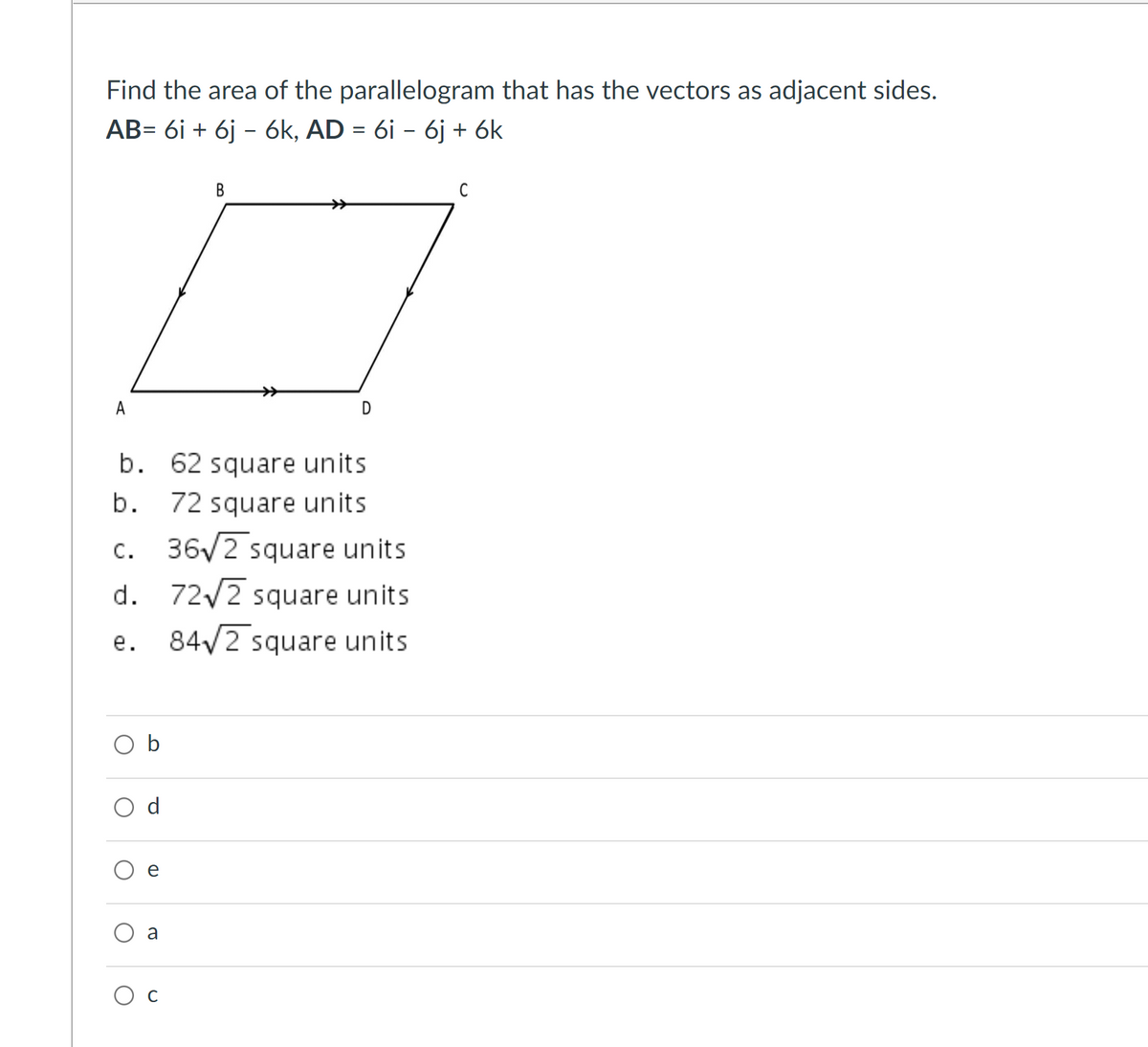 Find the area of the parallelogram that has the vectors as adjacent sides.
AB= 6i + 6j - 6k, AD = 6i - 6j + 6k
В
C
A
b. 62 square units
b. 72 square units
c. 36V2 square units
с.
d. 72/2 square units
84/2 square units
е.
O b
O d
e
a
