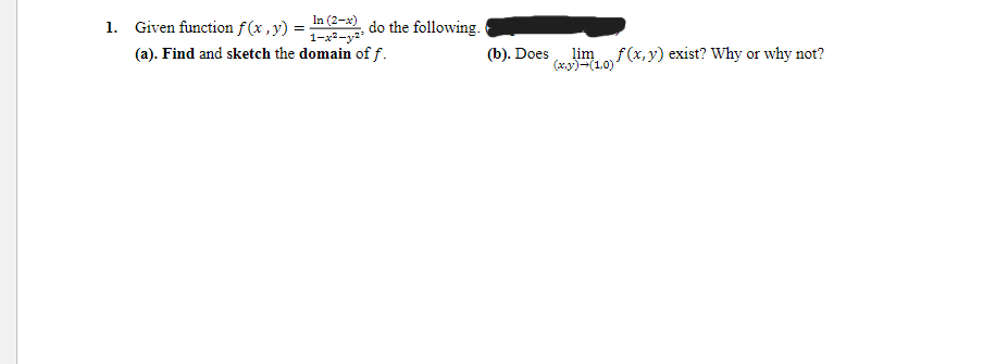 1. Given function f(x, y) = n(2-x), do the following.
1-x²-y²³
(a). Find and sketch the domain of f.
(b). Does
lim f(x, y) exist? Why or why not?
(x,y) →(1,0)