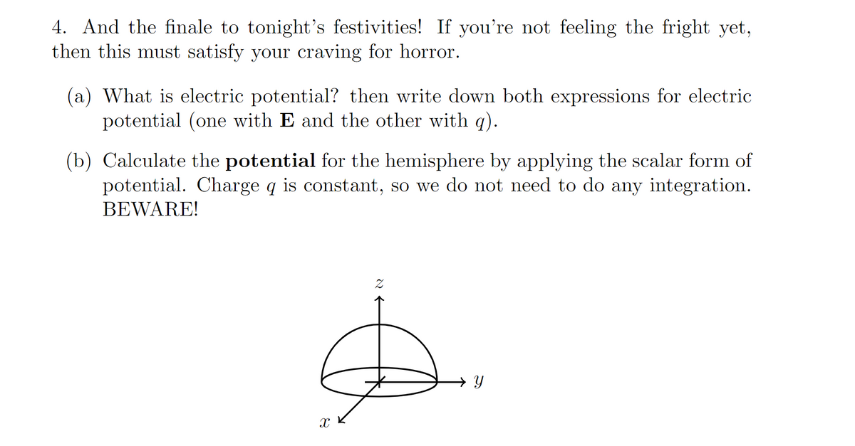 4. And the finale to tonight's festivities! If you're not feeling the fright yet,
then this must satisfy your craving for horror.
(a) What is electric potential? then write down both expressions for electric
potential (one with E and the other with g).
(b) Calculate the potential for the hemisphere by applying the scalar form of
potential. Charge q is constant, so we do not need to do any integration.
BEWARE!
→ Y
