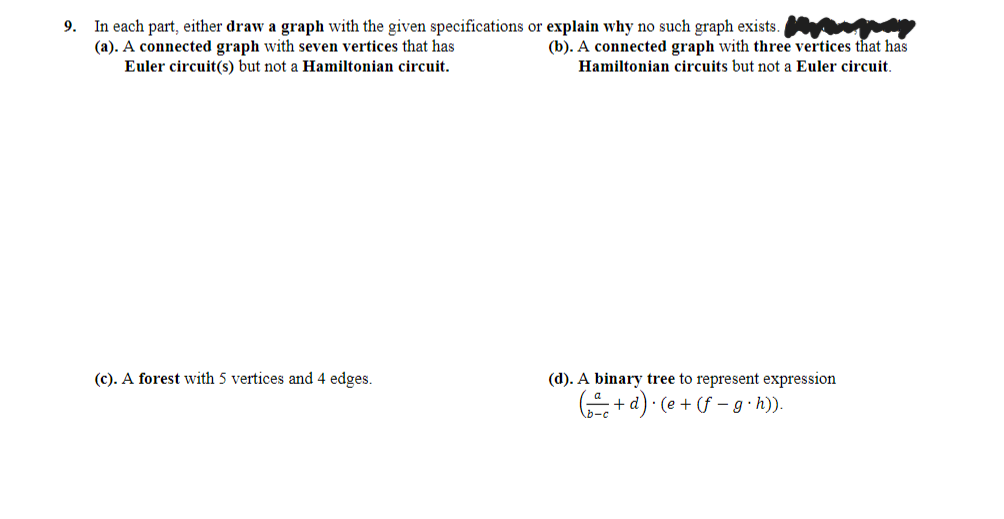 In each part, either draw a graph with the given specifications or explain why no such graph exists.
(a). A connected graph with seven vertices that has
Euler circuit(s) but not a Hamiltonian circuit.
9.
(b). A connected graph with three vertices that has
Hamiltonian circuits but not a Euler circuit.
(c). A forest with 5 vertices and 4 edges.
(d). A binary tree to represent expression
+ d) • (e + (f – g · h)).
