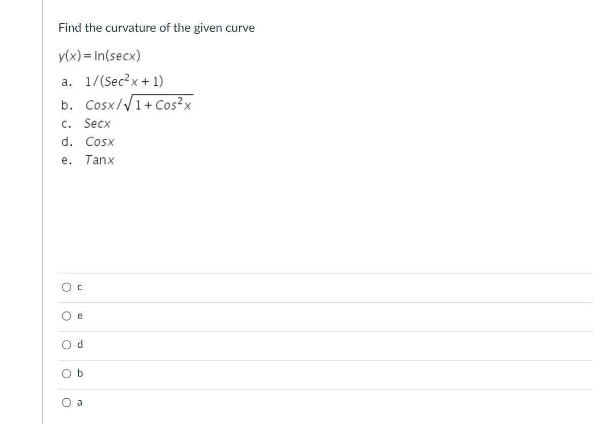 **Problem: Find the Curvature of the Given Curve**

Given function:
\[ y(x) = \ln(\sec x) \]

Possible answers:
a. \( \frac{1}{\sec^2 x + 1} \)

b. \( \frac{\cos x}{\sqrt{1 + \cos^2 x}} \)

c. \( \sec x \)

d. \( \cos x \)

e. \( \tan x \)

**Multiple Choice Options:**

- ○ c
- ○ e
- ○ d
- ○ b
- ○ a