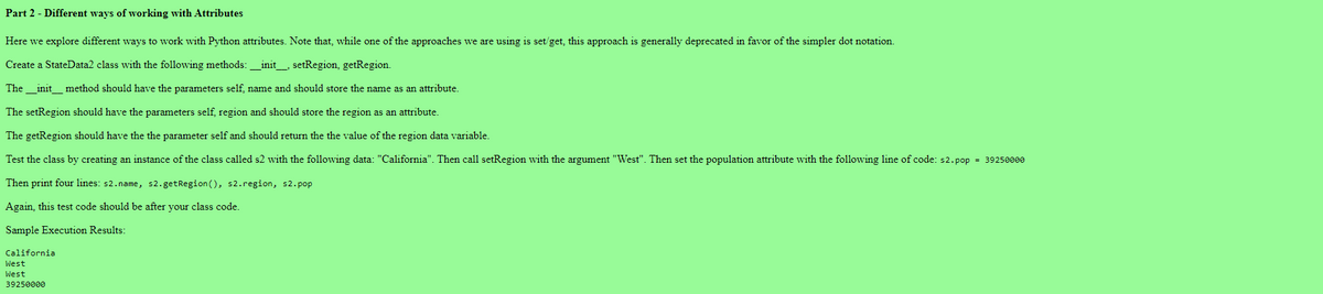 Part 2 - Different ways of working with Attributes
Here we explore different ways to work with Python attributes. Note that, while one of the approaches we are using is set/get, this approach is generally deprecated in favor of the simpler dot notation.
Create a StateData2 class with the following methods: __init____, setRegion, getRegion.
The __init_method should have the parameters self, name and should store the name as an attribute.
The setRegion should have the parameters self, region and should store the region as an attribute.
The getRegion should have the the parameter self and should return the the value of the region data variable.
Test the class by creating an instance of the class called s2 with the following data: "California". Then call setRegion with the argument "West". Then set the population attribute with the following line of code: s2.pop = 39250000
Then print four lines: s2.name, s2.getRegion (), s2.region, s2.pop
Again, this test code should be after your class code.
Sample Execution Results:
California
West
West
39250000