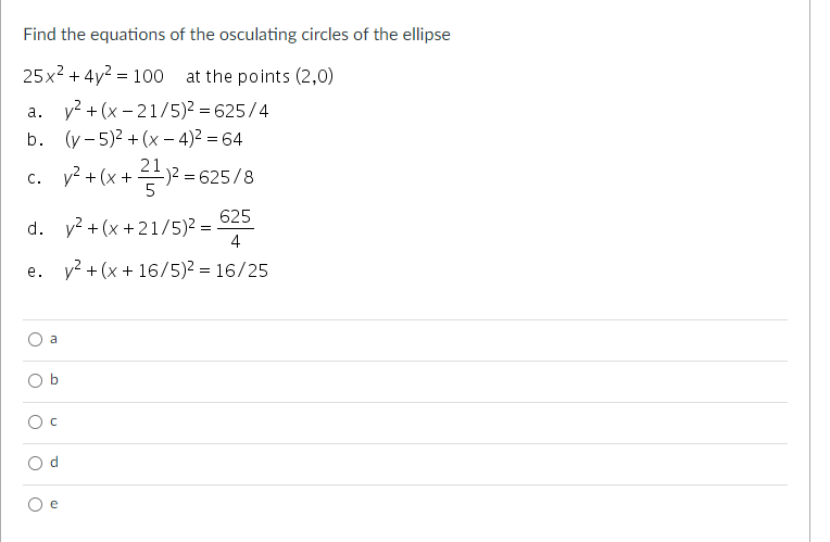 Find the equations of the osculating circles of the ellipse
25x2 + 4y? = 100 at the points (2,0)
a. y? + (x - 21/5)2 = 625/4
b. (y - 5)2 + (x – 4)2 = 64
21
y? +
(x + 듣)2-625/8
C.
625
d. v? + (x +21/5)² =
4
e. y? + (x + 16/5)2 = 16/25
a
b
e
