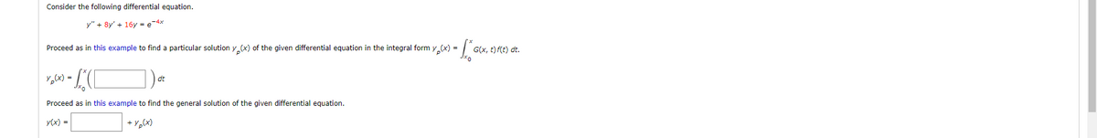 Consider the following differential equation.
y" + 8y' + 16y = e-4x
= [²
Proceed as in this example to find a particular solution y(x) of the given differential equation in the integral form y(x) =
y₂(x)=
-C
Proceed as in this example to find the general solution of the given differential equation.
y(x) =
+ y(x)
1)
dt
G(x, t) f(t) dt.
