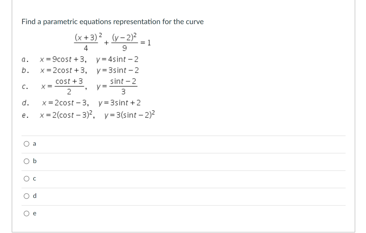 Find a parametric equations representation for the curve
(x +3) 2. (y- 2)2
= 1
|
4
9.
x = 9cost + 3, y=4sint - 2
x = 2cost + 3, y=3sint - 2
a.
b.
cost +3
sint - 2
X =
y =
3
с.
x = 2cost – 3, y=3sint + 2
x = 2(cost – 3)?,
d.
е.
y = 3(sint – 2)?
a
O b
C
d
e
