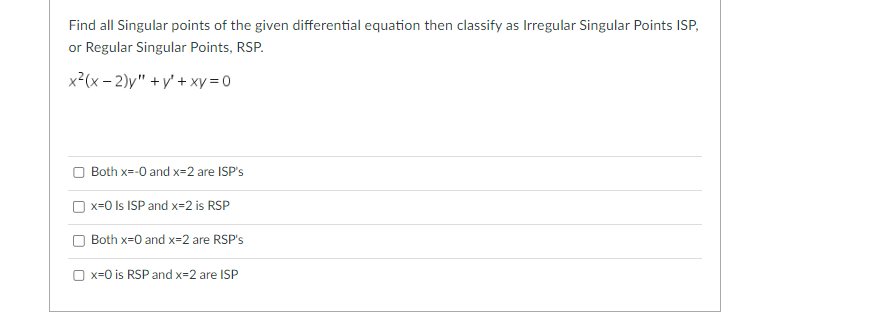 ---

**Find all Singular points of the given differential equation then classify as Irregular Singular Points (ISP) or Regular Singular Points (RSP).**

\[ x^2 (x - 2) y'' + y' + xy = 0 \]

- [ ] Both x=0 and x=2 are ISP's
- [ ] x=0 is ISP and x=2 is RSP
- [ ] Both x=0 and x=2 are RSP's
- [ ] x=0 is RSP and x=2 is ISP

---

In the provided image, there is a differential equation \( x^2 (x - 2) y'' + y' + xy = 0 \) and a multiple-choice question regarding the nature of the singular points present in the equation. The options require identifying whether the points \( x = 0 \) and \( x = 2 \) are Irregular Singular Points (ISP) or Regular Singular Points (RSP). There are no graphs or diagrams present, just a text and checkboxes for selecting answers.