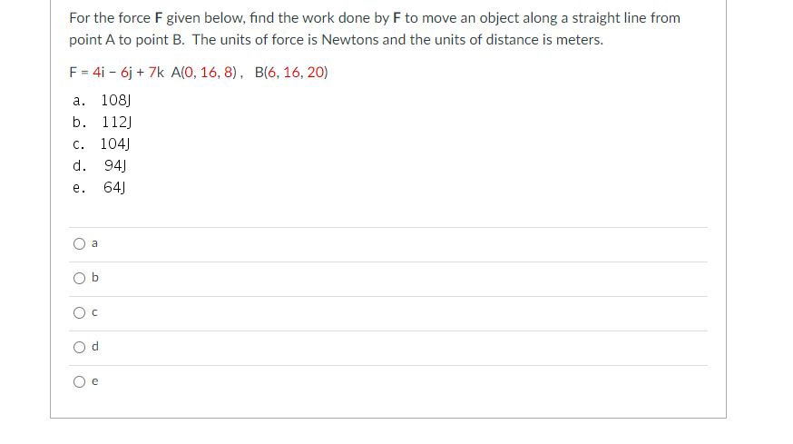 For the force F given below, find the work done by F to move an object along a straight line from
point A to point B. The units of force is Newtons and the units of distance is meters.
F = 4i - 6j + 7k A(0, 16, 8), B(6, 16, 20)
а.
108J
b.
112)
104)
94)
C.
d.
е.
64)
a
O b
