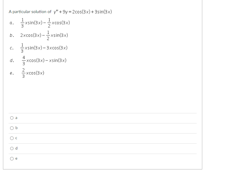 **Differential Equation Problem and Solution Choices**

Given a differential equation:

\[ y'' + 9y = 2\cos(3x) + 3\sin(3x) \]

Determine which of the following options is a particular solution:

a. \( \frac{1}{3}x\sin(3x) - \frac{1}{2} x\cos(3x) \)

b. \( 2x\cos(3x) - \frac{1}{2} x\sin(3x) \)

c. \( \frac{1}{3} x\sin(3x) - 3x\cos(3x) \)

d. \( \frac{4}{3} x\cos(3x) - x\sin(3x) \)

e. \( \frac{2}{3} x\cos(3x) \)

**Select the correct answer:**

- \( \bigcirc \) a
- \( \bigcirc \) b
- \( \bigcirc \) c
- \( \bigcirc \) d
- \( \bigcirc \) e