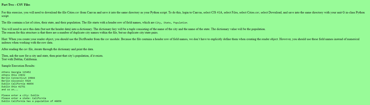 Part Two - CSV Files
For this exercise, you will need to download the file Cities.csv from Canvas and save it into the same directory as your Python script. To do this, login to Canvas, select CIS 41A, select Files, select Cities.csv, select Download, and save into the same directory with your unit G in-class Python
script.
The file contains a list of cities, their state, and their population. The file starts with a header row of field names, which are City, State, Population.
You will need to save this data (but not the header data) into a dictionary. The dictionary key will be a tuple consisting of the name of the city and the name of the state. The dictionary value will be the population.
The reason for this structure is that there are a number of duplicate city names within the file, but no duplicate city/state pairs.
Hint: When you create your reader object, you should use the DictReader from the csv module. Because the file contains a header row of field names, we don't have to explicitly define them when creating the reader object. However, you should use these field names instead of numerical
indexes when working with the row data.
After reading the csv file, iterate through the dictionary and print the data.
Then, ask the user for a city and state, then print that city's population, if it exists.
Test with Dublin, California.
Sample Execution Results:
Athens Georgia 115452
Athens Ohio 23832
Berlin Connecticut 19866
Berlin Wisconsin 5524
Dublin California 46036
Dublin Ohio 41751
and so on...
Please enter a city: Dublin
Please enter a state: California
Dublin California has a population of 46036