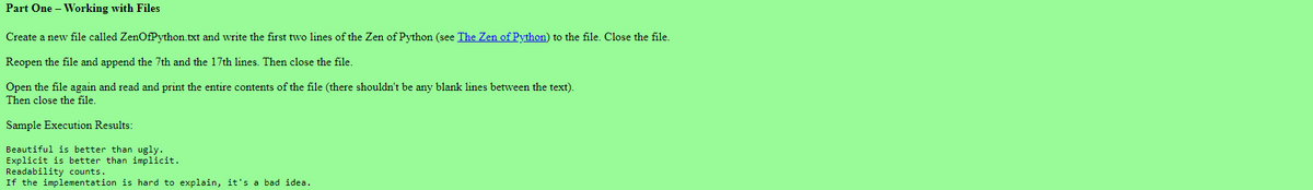 Part One - Working with Files
Create a new file called ZenOfPython.txt and write the first two lines of the Zen of Python (see The Zen of Python) to the file. Close the file.
Reopen the file and append the 7th and the 17th lines. Then close the file.
Open the file again and read and print the entire contents of the file (there shouldn't be any blank lines between the text).
Then close the file.
Sample Execution Results:
Beautiful is better than ugly.
Explicit is better than implicit.
Readability counts.
If the implementation is hard to explain, it's a bad idea.