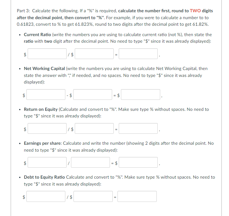 Part 3: Calculate the following. If a "%" is required, calculate the number first, round to TWO digits
after the decimal point, then convert to "%". For example, if you were to calculate a number to to
0.61823, convert to % to get 61.823%, round to two digits after the decimal point to get 61.82%.
.
.
Current Ratio (write the numbers you are using to calculate current ratio (not %), then state the
ratio with two digit after the decimal point. No need to type "$" since it was already displayed):
.
$
• Net Working Capital (write the numbers you are using to calculate Net Working Capital, then
state the answer with "," if needed, and no spaces. No need to type "$" since it was already
displayed):
$
$
/$
Return on Equity (Calculate and convert to "%". Make sure type % without spaces. No need to
type "$" since it was already displayed):
$
- $
tA
Earnings per share: Calculate and write the number (showing 2 digits after the decimal point. No
need to type "$" since it was already displayed):
$
= $
/$
Debt to Equity Ratio Calculate and convert to "%". Make sure type % without spaces. No need to
type "$" since it was already displayed):
/$
$