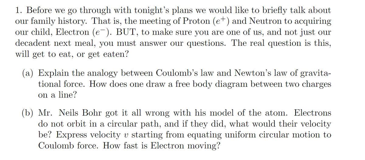 1. Before we go through with tonight's plans we would like to briefly talk about
our family history. That is, the meeting of Proton (e+) and Neutron to acquiring
our child, Electron (e-). BUT, to make sure you are one of us, and not just our
decadent next meal, you must answer our questions. The real question is this,
will get to eat, or get eaten?
(a) Explain the analogy between Coulomb's law and Newton's law of gravita-
tional force. How does one draw a free body diagram between two charges
on a line?
(b) Mr. Neils Bohr got it all wrong with his model of the atom. Electrons
do not orbit in a circular path, and if they did, what would their velocity
be? Express velocity v starting from equating uniform circular motion to
Coulomb force. How fast is Electron moving?
