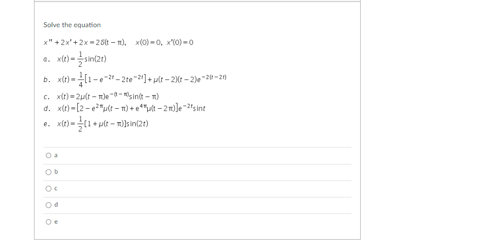 Solve the equation
x" + 2x' +2x = 25(t - π), x(0)=0, x'(0) = 0
= sin(2t)
a. x(t)=
b. x(t)=
=[1-6
c. x(t)=2μ(t)e-(-) sin(t-1)
d. x(t)=[2-e²u(t = π) +eªu(t−2π)]e-²¹ sint
e. x(t) =
O a
O b
O c
Od
O e
-e-21-2te-21] + µ(t-2)(t-2)e-2 (1-21)
= (1+µ
+μ(t - π)]sin(2t)