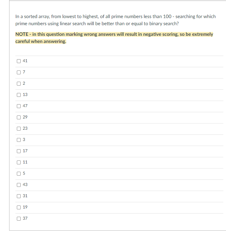 In a sorted array, from lowest to highest, of all prime numbers less than 100 - searching for which
prime numbers using linear search will be better than or equal to binary search?
NOTE - in this question marking wrong answers will result in negative scoring, so be extremely
careful when answering.
U
[]
[
U
[
[]
41
2
13
47
29
23
3
17
11
LO
43
31
19
37