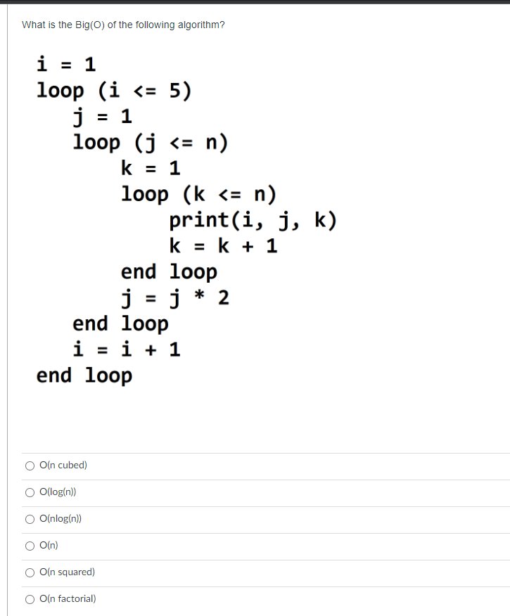 What is the Big(O) of the following algorithm?
i = 1
loop (i <= 5)
j = 1
loop (j <= n)
k = 1
O(n cubed)
O(n)
end loop
O(log(n))
O(nlog(n))
loop (k <= n)
end loop
i = i + 1
O(n squared)
O(n factorial)
print(i, j, k)
k = k + 1
end loop
j = j * 2