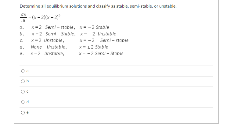 Determine all equilibrium solutions and classify as stable, semi-stable, or unstable.
-=(x + 2)(x - 2)²
dx
dt
x=2 Semi-stable, x=-2 Stable
x=2 Semi-Stable, x=-2 Unstable
C.
x = 2 Unstable,
x = -2
x = ± 2 Stable
d. None Unstable,
x=2
e.
Unstable,
x = -2 Semi - Stable
a.
b.
O
a
OI
O C
Od
O e
Semi-stable