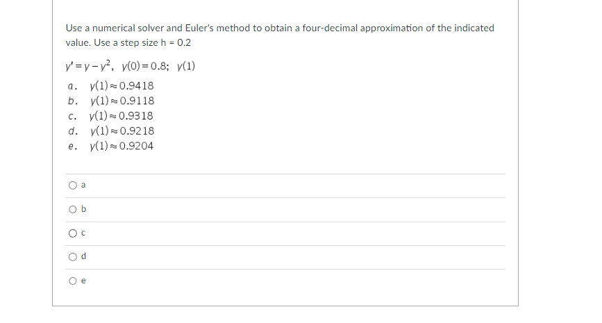 Use a numerical solver and Euler's method to obtain a four-decimal approximation of the indicated
value. Use a step size h = 0.2
y'=y-y², y(0)=0.8; y(1)
a. y(1) 0.9418
b. y(1) 0.9118
c. y(1) 0.9318
d. y(1)≈ 0.9218
e. y(1) ≈ 0.9204
O
a
Ob
O c
O
d
e