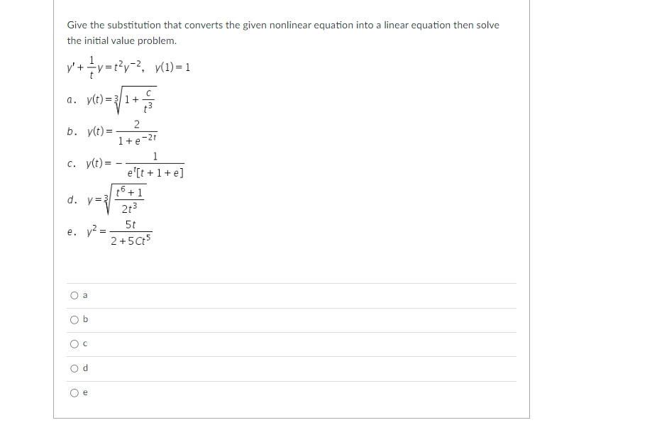 Give the substitution that converts the given nonlinear equation into a linear equation then solve
the initial value problem.
y' ¹+²y=t²y−², y(1)=1
a. y(t) = 3√1+3
b. y(t) =
2
1+e-2t
c. y(t) =
d. y=3
e. y² =
a
Od
O
e
1
e¹[t+1+e]
t6 +1
2t3
5t
2+5 Ct5