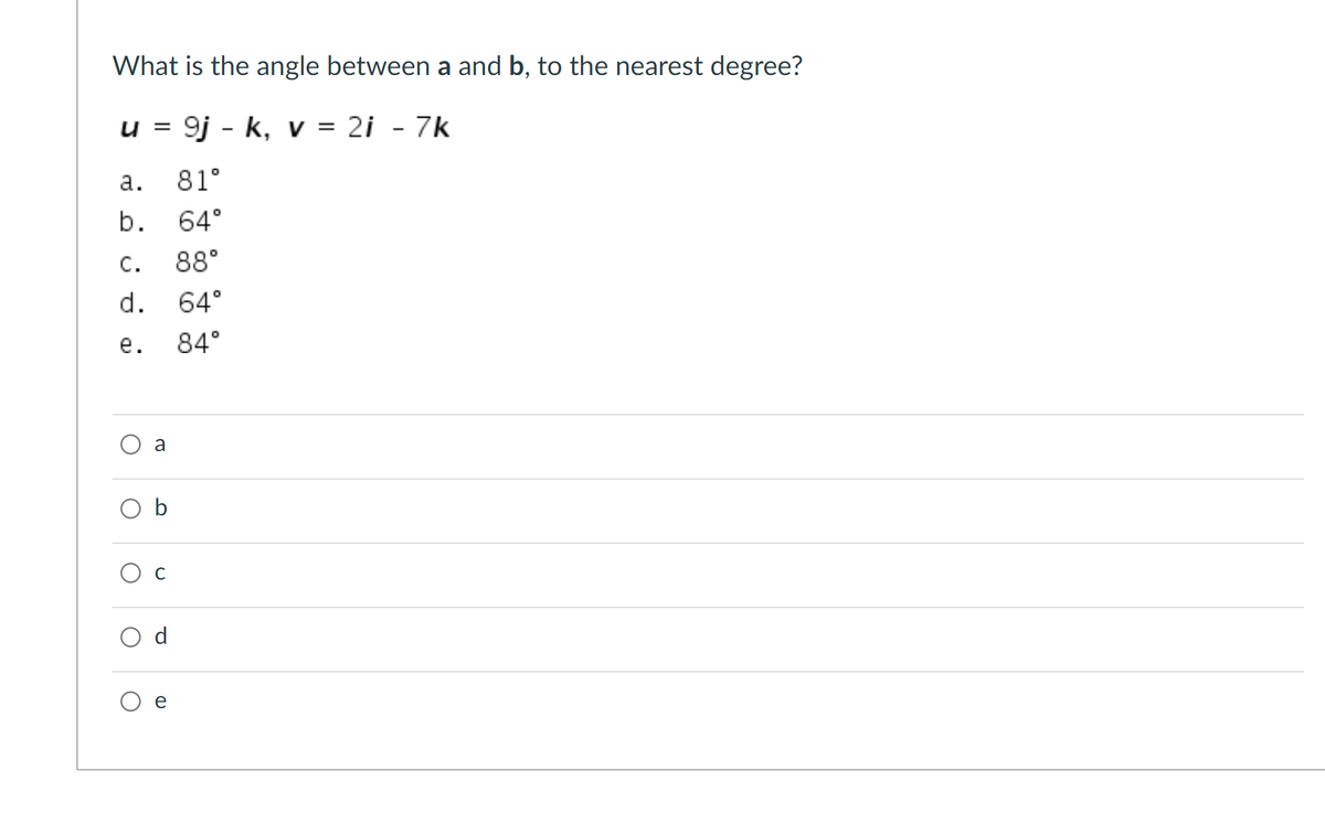 What is the angle between a and b, to the nearest degree?
u = 9j - k, v = 2i - 7k
а.
81°
b. 64°
С.
88°
d.
64°
е.
84°
a
O b
O c
d
