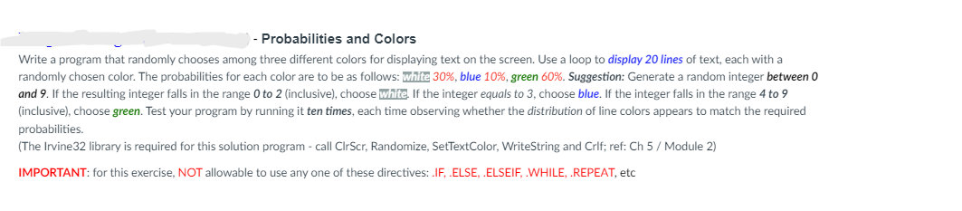 - Probabilities and Colors
Write a program that randomly chooses among three different colors for displaying text on the screen. Use a loop to display 20 lines of text, each with a
randomly chosen color. The probabilities for each color are to be as follows: white 30%, blue 10%, green 60%. Suggestion: Generate a random integer between 0
and 9. If the resulting integer falls in the range 0 to 2 (inclusive), choose white. If the integer equals to 3, choose blue. If the integer falls in the range 4 to 9
(inclusive), choose green. Test your program by running it ten times, each time observing whether the distribution of line colors appears to match the required
probabilities.
(The Irvine32 library is required for this solution program - call ClrScr, Randomize, SetTextColor, WriteString and Crlf; ref: Ch 5 / Module 2)
IMPORTANT: for this exercise, NOT allowable to use any one of these directives: .IF, .ELSE, .ELSEIF, .WHILE, .REPEAT, etc