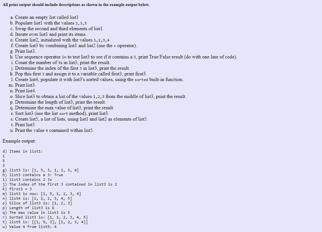 All print output should include descriptions as shown in the example output below.
a. Create an empty list called list1
b. Populate list1 with the values 1,3,5
c. Swap the second and third elements of listl.
d. Iterate over list1 and print its items.
e. Create list2, initialized with the values 1,2,3,4
f. Create list3 by combining list1 and list2 (use the + operator).
5
g. Print list3.
h. Use sequence operator in to test list3 to see if it contains a 3, print True/False result (do with one line of code).
i. Count the number of 3s in list3, print the result.
j. Determine the index of the first 3 in list3, print the result.
k. Pop this first 3 and assign it to a variable called first3, print first3.
1. Create list4, populate it with list3's sorted values, using the sorted built-in function.
m. Print list3.
n. Print list4.
o. Slice list3 to obtain a list of the values 1,2,3 from the middle of list3, print the result.
p. Determine the length of list3, print the result.
q. Determine the max value of list3, print the result.
r. Sort list3 (use the list sort method), print list3.
s. Create list5, a list of lists, using list1 and list2 as elements of list5.
t. Print list5.
u. Print the value 4 contained within list5.
Example output:
d) Items in list1:
g) list3 is: [1, 5, 3, 1, 2, 3, 4]
h) list3 contains a 3: True
i) list3 contains 2 3s
j) The index of the first 3 contained in list3 is 2
k) first3 = 3
m) list3 is now: [1, 5, 1, 2, 3, 4]
n) list4 is: [1, 1, 2, 3, 4, 5]
o) Slice of list3 is: [1, 2, 3]
p) Length of list3 is 6
q) The max value in list3 is 5
r) Sorted list3 is: [1, 1, 2, 3, 4, 5]
t) list5 is: [[1, 5, 3], [1, 2, 3, 4]]
u) Value 4 from list5: 4