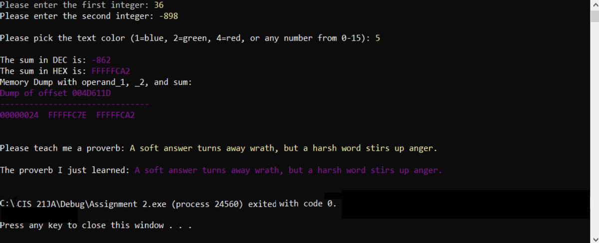 Please enter the first integer: 36
Please enter the second integer: -898
Please pick the text color (1-blue, 2-green, 4-red, or any number from 0-15): 5
The sum in DEC is: -862
The sum in HEX is: FFFFFCA2
Memory Dump with operand_1, 2, and sum:
Dump of offset 004D611D
00000024 FFFFFC7E FFFFFCA2
Please teach me a proverb: A soft answer turns away wrath, but a harsh word stirs up anger.
The proverb I just learned: A soft answer turns away wrath, but a harsh word stirs up anger.
C:\CIS_21JA\Debug\Assignment 2.exe (process 24560) exited with code 0.
Press any key to close this window.