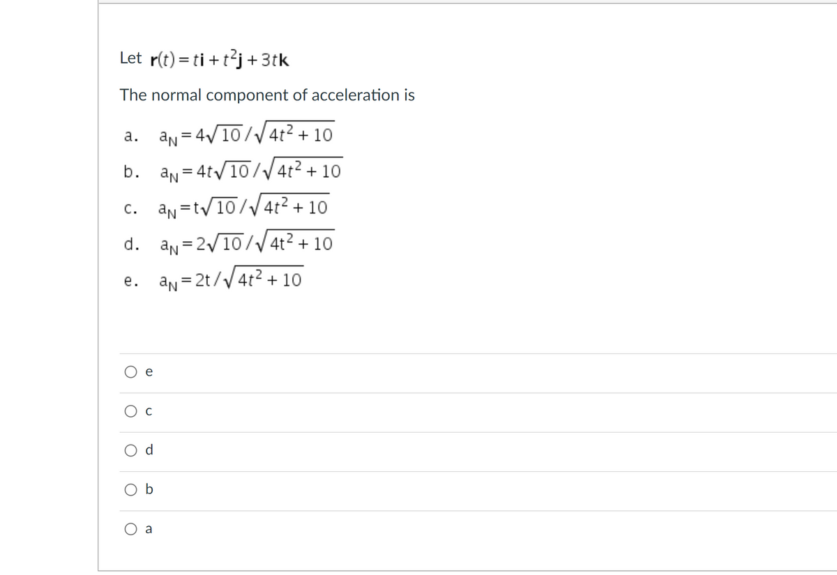 Let r(t) = ti + t?j+ 3tk
The normal component of acceleration is
a. an = 4V10//4t2 + 10
b.
an = 4t/10/V 4t² + 10
%3D
C. an =tv10//4t2 + 10
С.
d. an = 2/10// 4t² + 10
e. an=2t//4t² + 10
е.
e
Ос
O b
