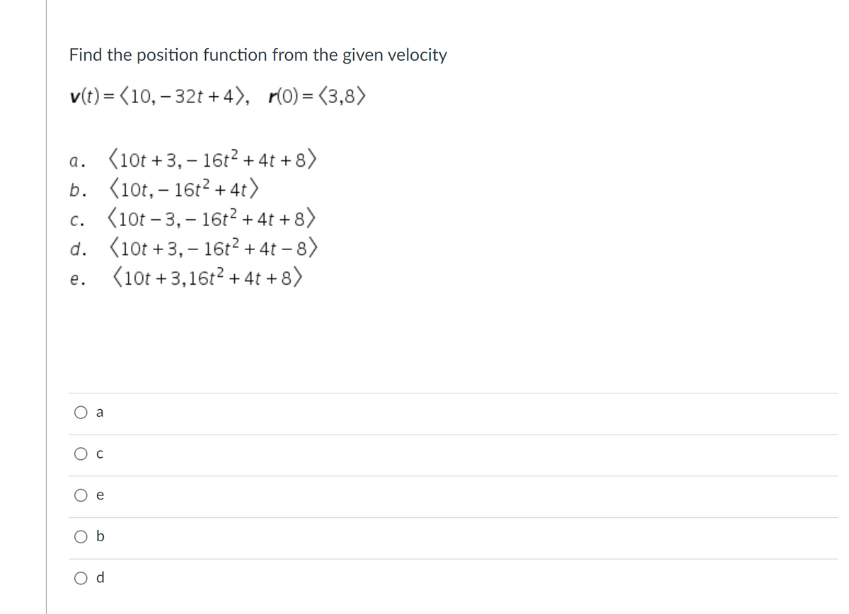 Find the position function from the given velocity
v(t) = (10, – 32t + 4), r(0) = (3,8>
%3D
a. (10t +3,– 16t² + 4t + 8>
b. (10t, – 16t2 + 4t>
c. (10t – 3,– 16t?+ 4t + 8>
d. (10t +3, – 16t? + 4t – 8)
(10t +3,16t? + 4t +8)
а.
с.
е.
a
O b
