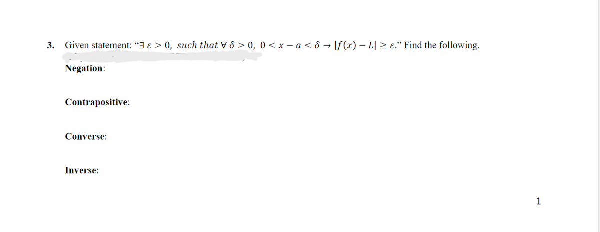 3.
Given statement: “3 ɛ > 0, such that V 8 > 0, 0< x – a < 8 → |f (x) – L| > ɛ." Find the following.
Negation:
Contrapositive:
Converse:
Inverse:
1
