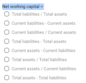 Net working capital =
Total liabilities/ Total assets
Current liabilities - Current assets
O Current liabilities / Current assets
Total liabilities - Total assets
O Current assets - Current liabilities
O Total assets / Total liabilities
Current assets / Current liabilities
O Total assets - Total liabilities