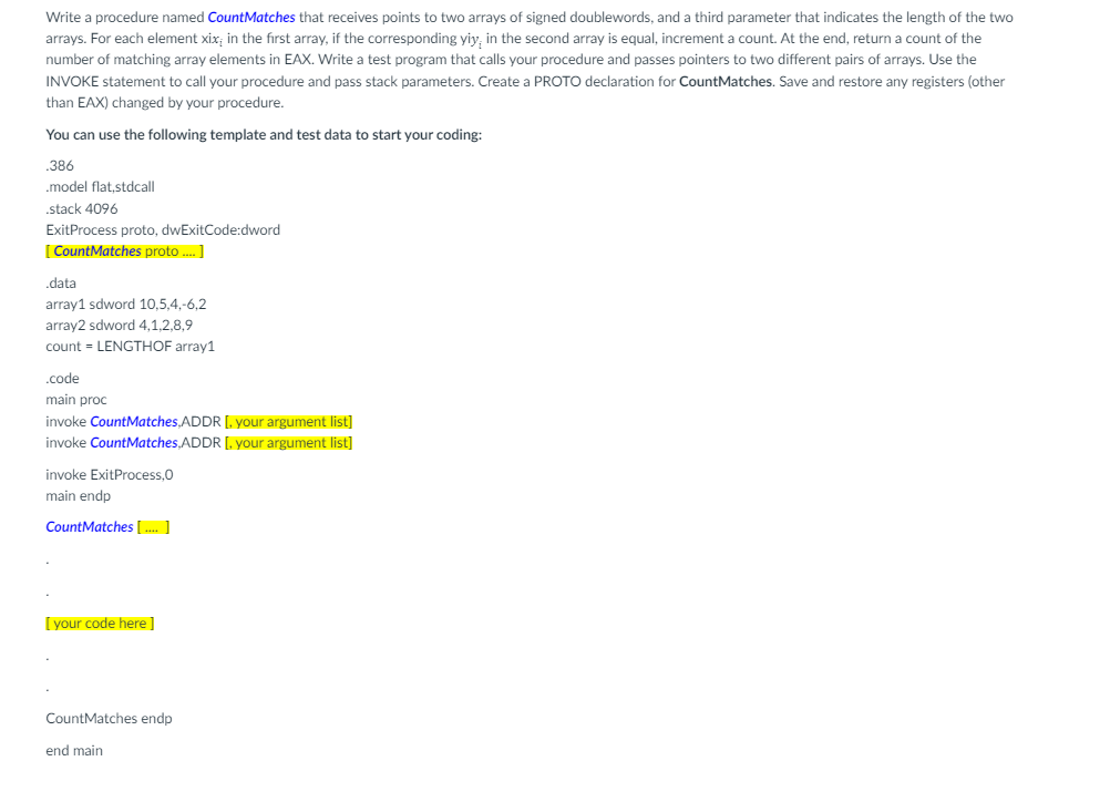 Write a procedure named CountMatches that receives points to two arrays of signed doublewords, and a third parameter that indicates the length of the two
arrays. For each element xix; in the first array, if the corresponding yiy, in the second array is equal, increment a count. At the end, return a count of the
number of matching array elements in EAX. Write a test program that calls your procedure and passes pointers to two different pairs of arrays. Use the
INVOKE statement to call your procedure and pass stack parameters. Create a PROTO declaration for CountMatches. Save and restore any registers (other
than EAX) changed by your procedure.
You can use the following template and test data to start your coding:
.386
.model flat,stdcall
.stack 4096
ExitProcess proto, dwExitCode:dword
[CountMatches proto.... ]
.data
array1 sdword 10,5,4,-6,2
array2 sdword 4,1,2,8,9
count = LENGTHOF array1
.code
main proc
invoke CountMatches,ADDR [. your argument list]
invoke CountMatches,ADDR [. your argument list]
invoke ExitProcess,0
main endp
CountMatches [...]
[your code here]
CountMatches endp
end main