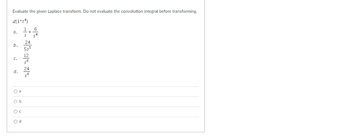 **Problem Statement:**

Evaluate the given Laplace transform. Do not evaluate the convolution integral before transforming.

\[
\mathcal{L}\{1+ t^4\}
\]

**Options:**

a. \(\dfrac{1}{s} + \dfrac{6}{s^4}\)

b. \(\dfrac{24}{5s^5}\)

c. \(\dfrac{12}{s^6}\)

d. \(\dfrac{24}{s^6}\)

**Multiple-Choice Answers:**

- ○ a
- ○ b
- ○ c
- ○ d