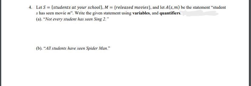 4. Let S = {students at your school}, M = {released movies}, and let A(s,m) be the statement “student
s has seen movie m". Write the given statement using variables, and quantifiers.
(a). “Not every student has seen Sing 2."
(b). “All students have seen Spider Man."
